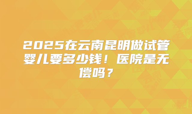 2025在云南昆明做试管婴儿要多少钱！医院是无偿吗？