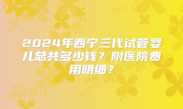 2024年西宁三代试管婴儿总共多少钱？附医院费用明细？