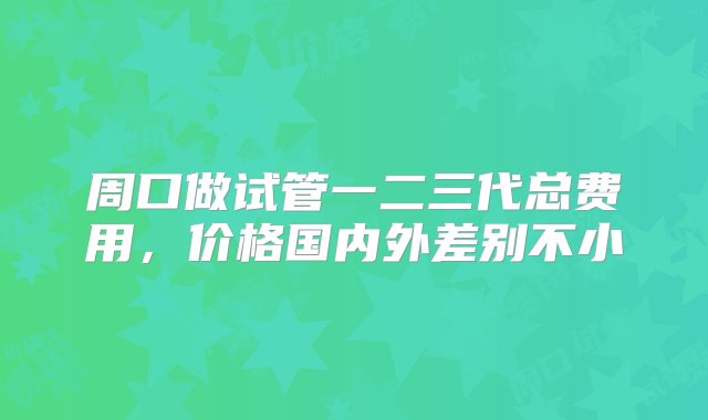 周口做试管一二三代总费用，价格国内外差别不小