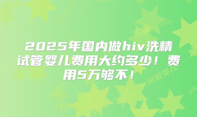 2025年国内做hiv洗精试管婴儿费用大约多少！费用5万够不！