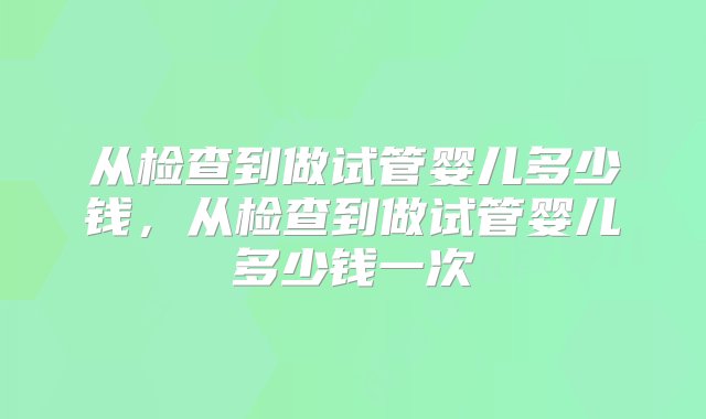 从检查到做试管婴儿多少钱，从检查到做试管婴儿多少钱一次