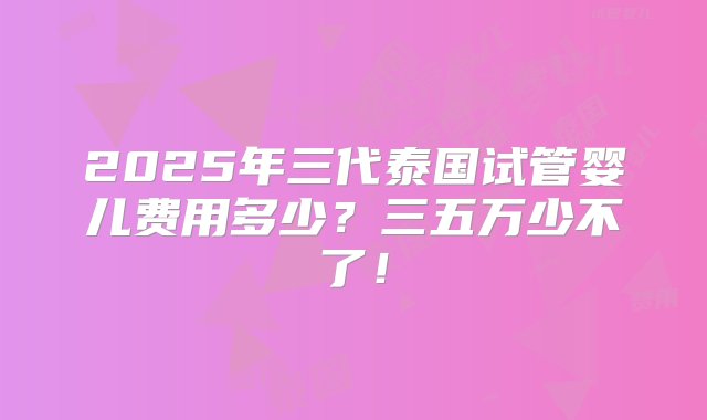 2025年三代泰国试管婴儿费用多少？三五万少不了！