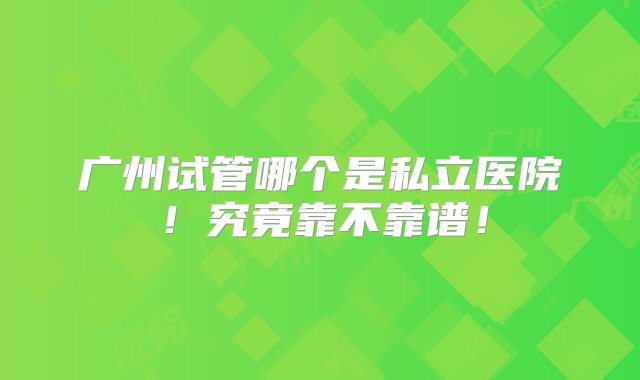 广州试管哪个是私立医院！究竟靠不靠谱！