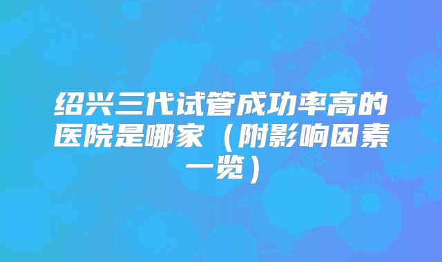 绍兴三代试管成功率高的医院是哪家（附影响因素一览）