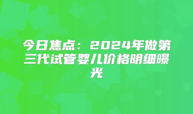 今日焦点：2024年做第三代试管婴儿价格明细曝光