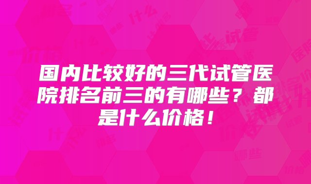 国内比较好的三代试管医院排名前三的有哪些？都是什么价格！