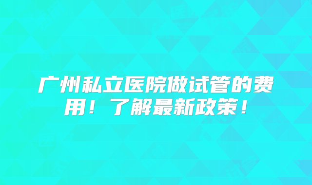 广州私立医院做试管的费用！了解最新政策！