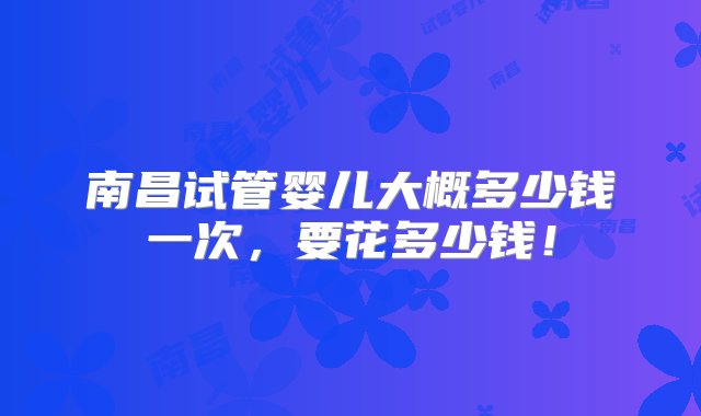 南昌试管婴儿大概多少钱一次，要花多少钱！