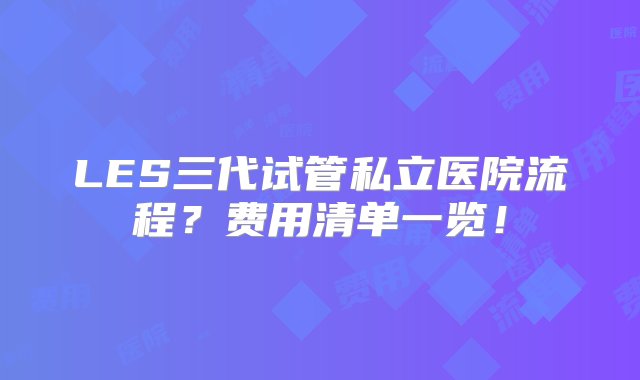 LES三代试管私立医院流程？费用清单一览！