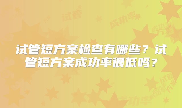 试管短方案检查有哪些？试管短方案成功率很低吗？