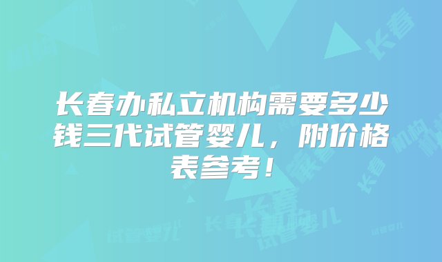 长春办私立机构需要多少钱三代试管婴儿，附价格表参考！