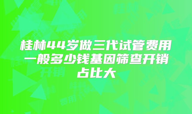 桂林44岁做三代试管费用一般多少钱基因筛查开销占比大