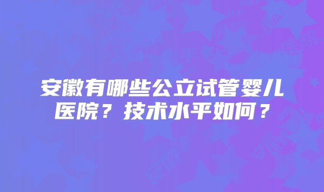 安徽有哪些公立试管婴儿医院？技术水平如何？