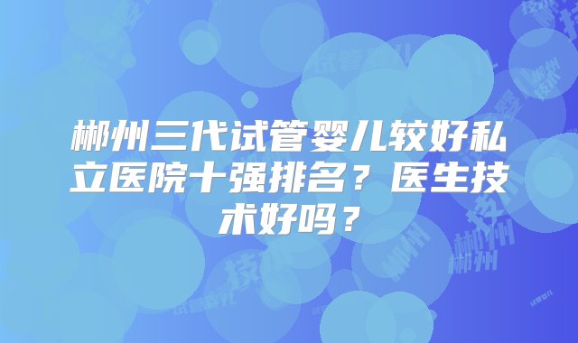 郴州三代试管婴儿较好私立医院十强排名？医生技术好吗？