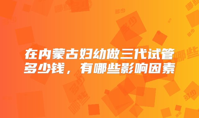 在内蒙古妇幼做三代试管多少钱，有哪些影响因素