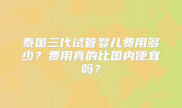 泰国三代试管婴儿费用多少？费用真的比国内便宜吗？