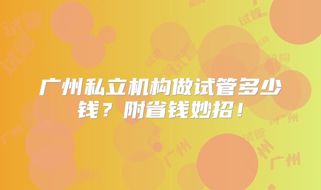 广州私立机构做试管多少钱？附省钱妙招！