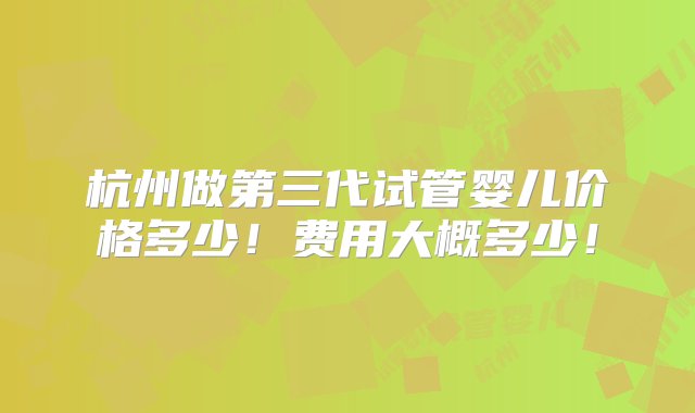 杭州做第三代试管婴儿价格多少！费用大概多少！