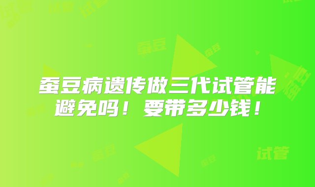 蚕豆病遗传做三代试管能避免吗！要带多少钱！