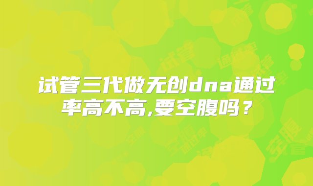 试管三代做无创dna通过率高不高,要空腹吗？