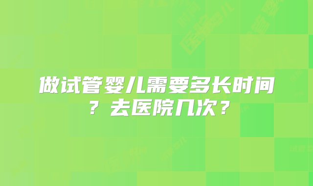 做试管婴儿需要多长时间？去医院几次？