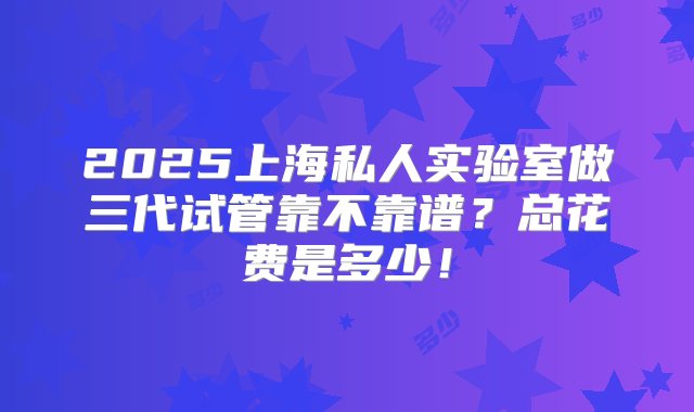 2025上海私人实验室做三代试管靠不靠谱？总花费是多少！