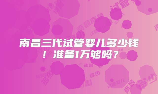 南昌三代试管婴儿多少钱！准备1万够吗？