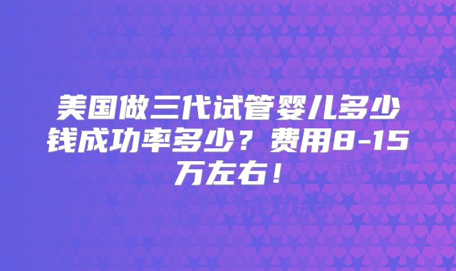 美国做三代试管婴儿多少钱成功率多少？费用8-15万左右！