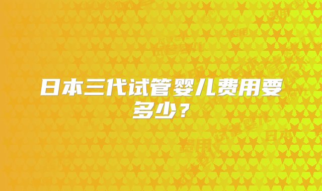 日本三代试管婴儿费用要多少？