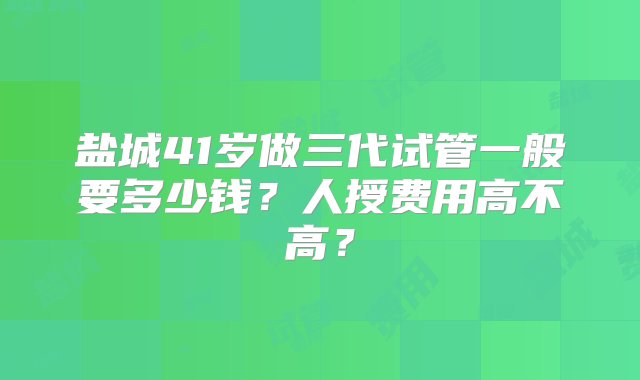 盐城41岁做三代试管一般要多少钱？人授费用高不高？