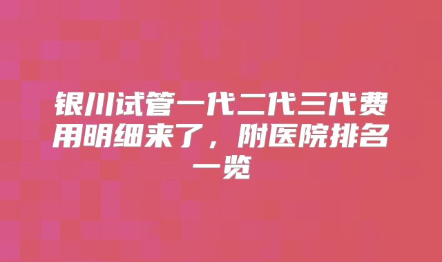 银川试管一代二代三代费用明细来了，附医院排名一览