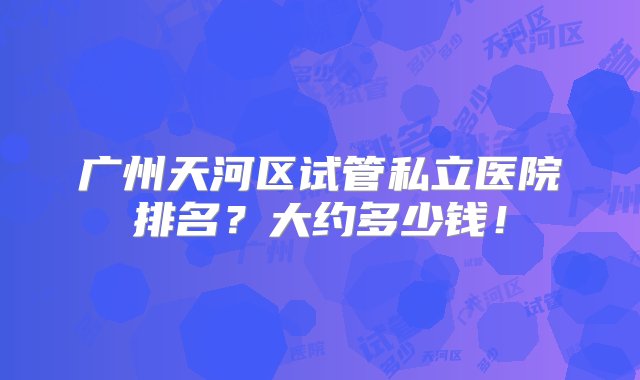 广州天河区试管私立医院排名？大约多少钱！