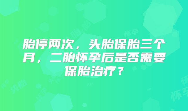 胎停两次，头胎保胎三个月，二胎怀孕后是否需要保胎治疗？