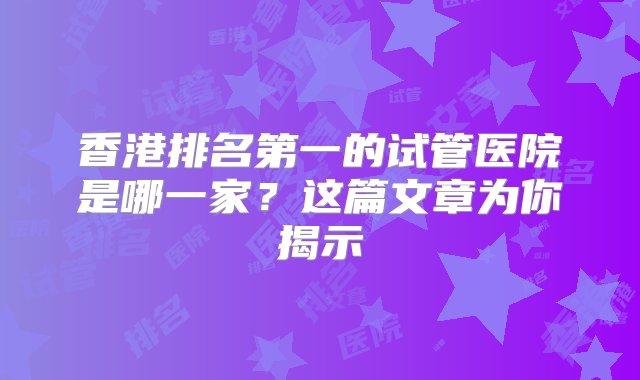 香港排名第一的试管医院是哪一家？这篇文章为你揭示