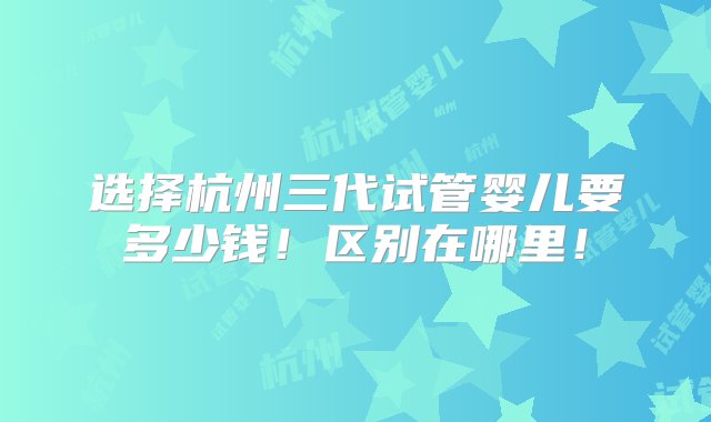 选择杭州三代试管婴儿要多少钱！区别在哪里！