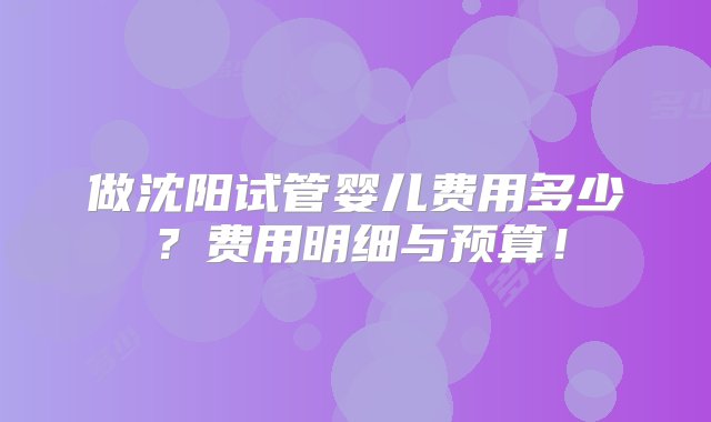 做沈阳试管婴儿费用多少？费用明细与预算！