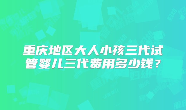 重庆地区大人小孩三代试管婴儿三代费用多少钱？