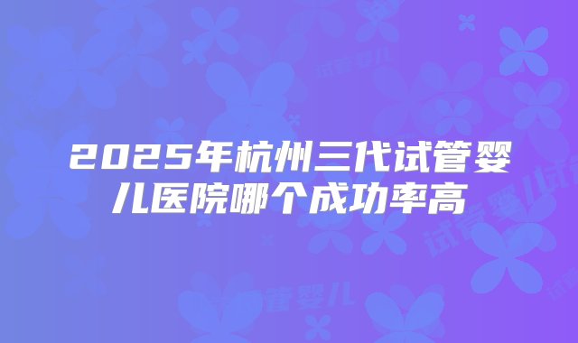 2025年杭州三代试管婴儿医院哪个成功率高