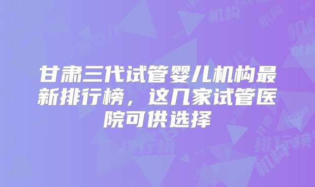 甘肃三代试管婴儿机构最新排行榜，这几家试管医院可供选择