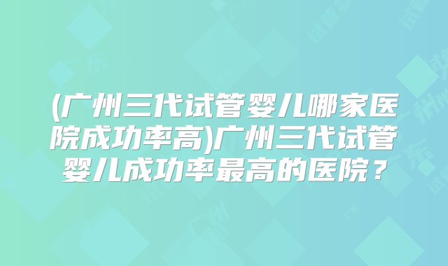 (广州三代试管婴儿哪家医院成功率高)广州三代试管婴儿成功率最高的医院？