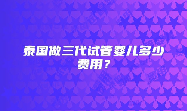 泰国做三代试管婴儿多少费用？