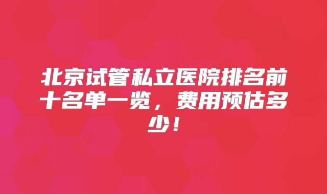 北京试管私立医院排名前十名单一览，费用预估多少！