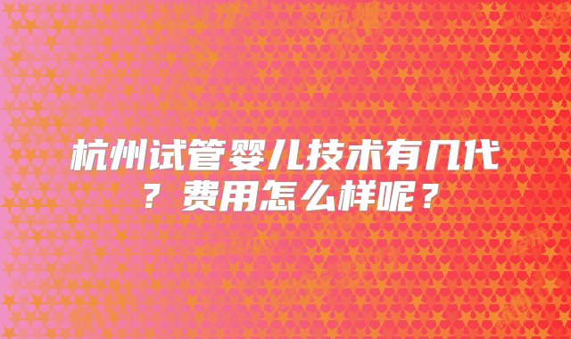 杭州试管婴儿技术有几代？费用怎么样呢？