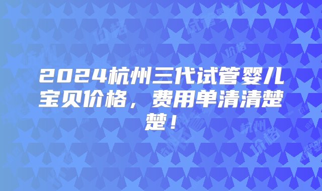 2024杭州三代试管婴儿宝贝价格，费用单清清楚楚！