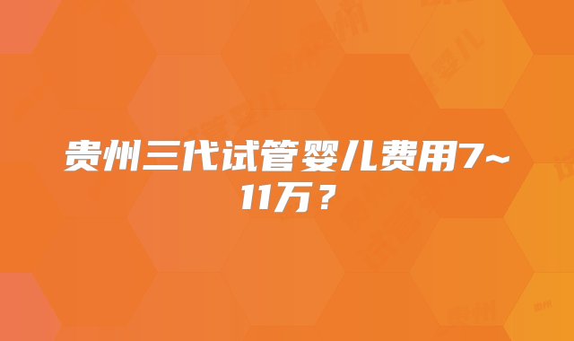 贵州三代试管婴儿费用7~11万？