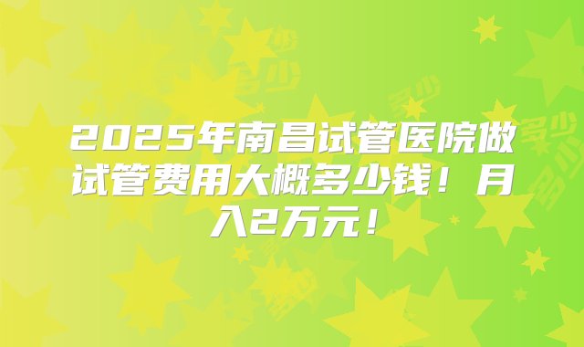 2025年南昌试管医院做试管费用大概多少钱！月入2万元！