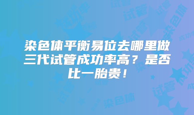 染色体平衡易位去哪里做三代试管成功率高？是否比一胎贵！