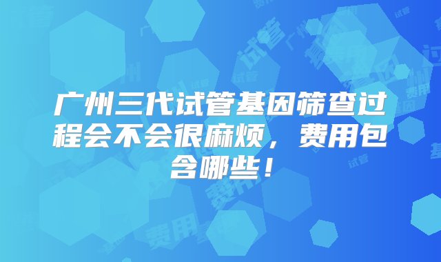 广州三代试管基因筛查过程会不会很麻烦，费用包含哪些！