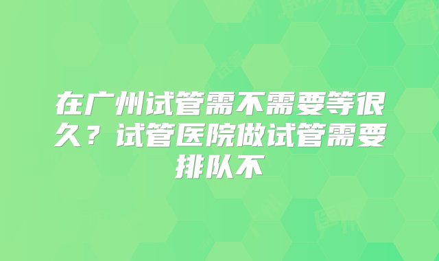 在广州试管需不需要等很久？试管医院做试管需要排队不