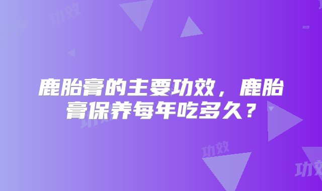 鹿胎膏的主要功效，鹿胎膏保养每年吃多久？